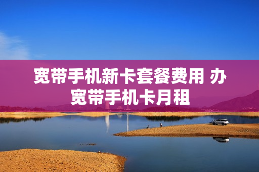 宽带手机新卡套餐费用 办宽带手机卡月租