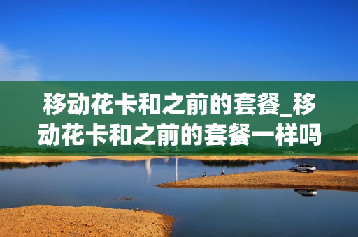 移动花卡和之前的套餐_移动花卡和之前的套餐一样吗