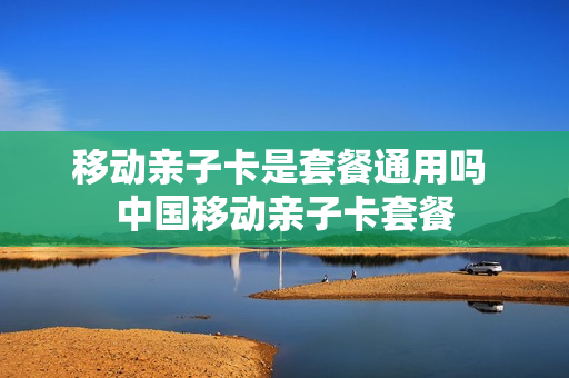 移动亲子卡是套餐通用吗 中国移动亲子卡套餐
