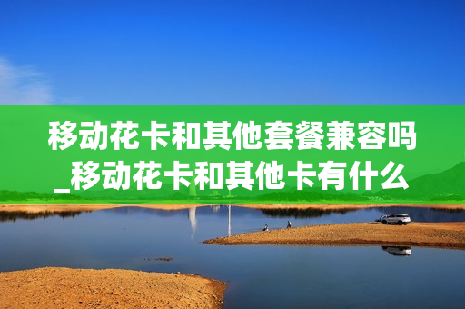 移动花卡和其他套餐兼容吗_移动花卡和其他卡有什么区别