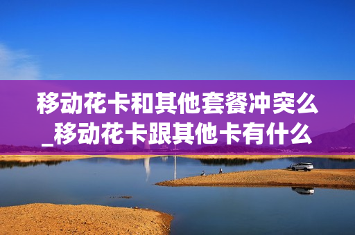 移动花卡和其他套餐冲突么_移动花卡跟其他卡有什么区别