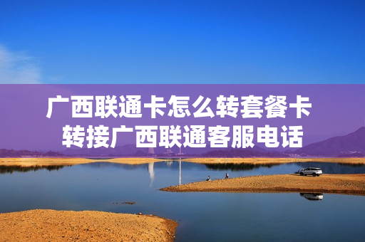 广西联通卡怎么转套餐卡 转接广西联通客服电话