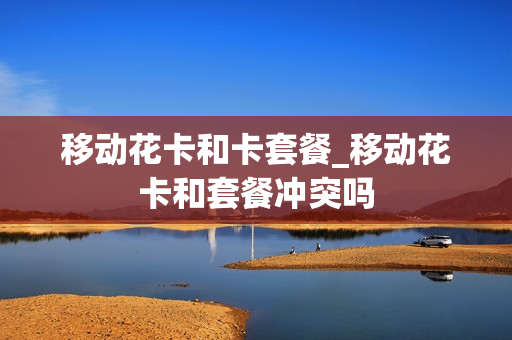 移动花卡和卡套餐_移动花卡和套餐冲突吗