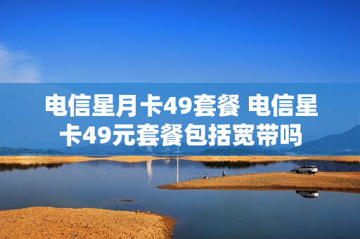 电信星月卡49套餐 电信星卡49元套餐包括宽带吗