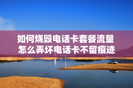 如何烧毁电话卡套餐流量 怎么弄坏电话卡不留痕迹