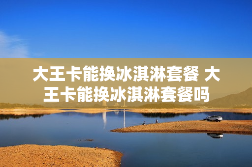 大王卡能换冰淇淋套餐 大王卡能换冰淇淋套餐吗