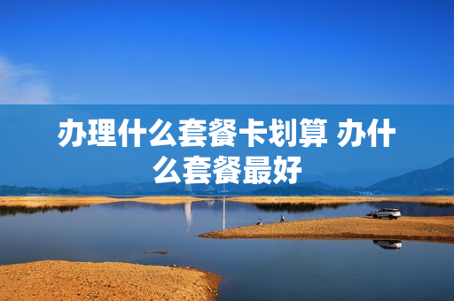 办理什么套餐卡划算 办什么套餐最好