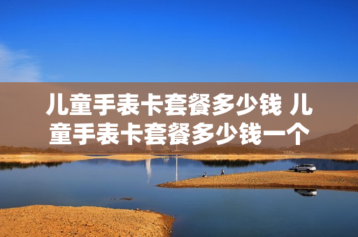 儿童手表卡套餐多少钱 儿童手表卡套餐多少钱一个