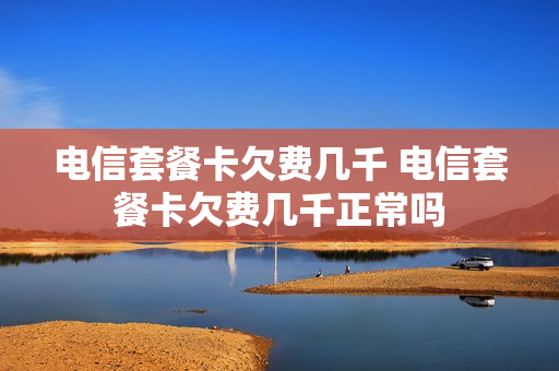 电信套餐卡欠费几千 电信套餐卡欠费几千正常吗