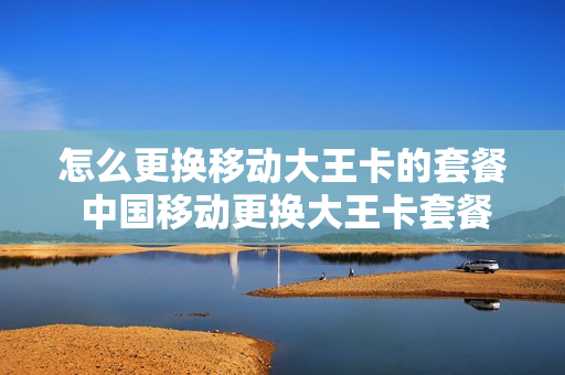 怎么更换移动大王卡的套餐 中国移动更换大王卡套餐