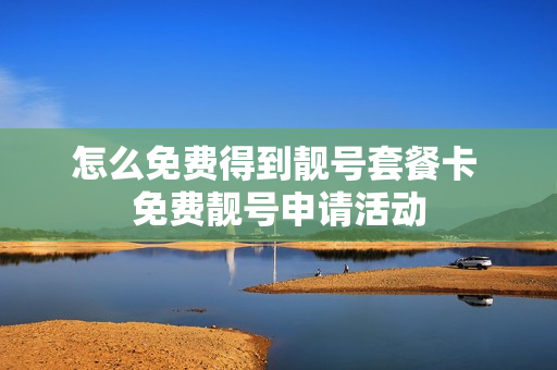 怎么免费得到靓号套餐卡 免费靓号申请活动