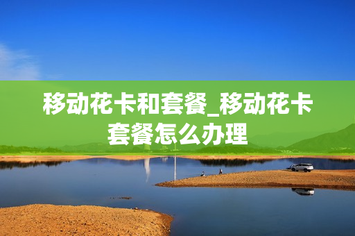 移动花卡和套餐_移动花卡套餐怎么办理