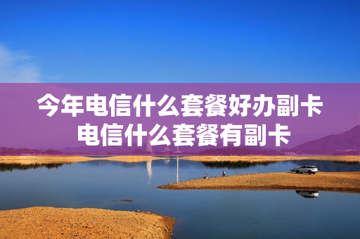 今年电信什么套餐好办副卡 电信什么套餐有副卡