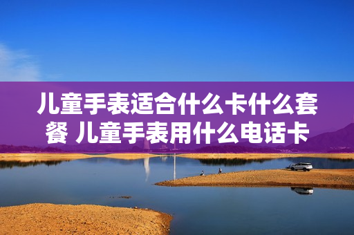 儿童手表适合什么卡什么套餐 儿童手表用什么电话卡比较划算