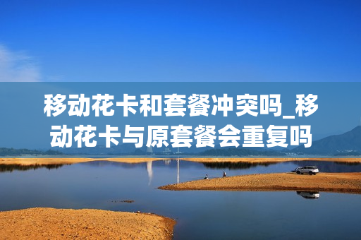 移动花卡和套餐冲突吗_移动花卡与原套餐会重复吗