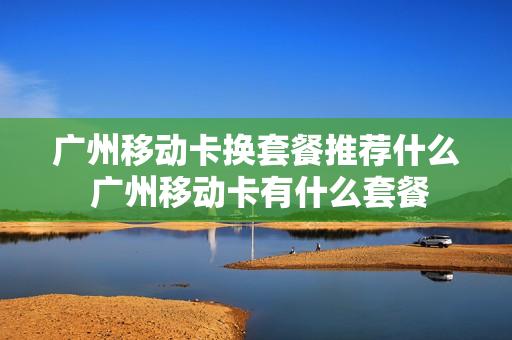 广州移动卡换套餐推荐什么 广州移动卡有什么套餐