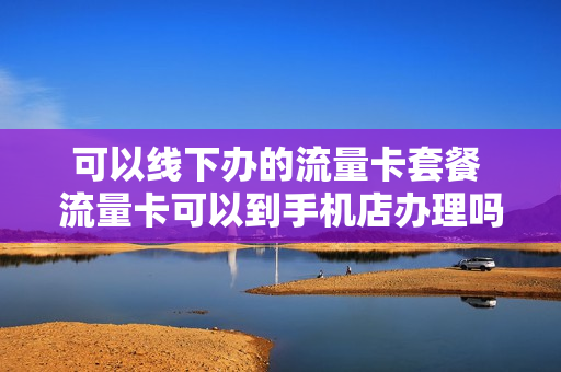 可以线下办的流量卡套餐 流量卡可以到手机店办理吗