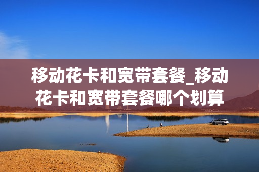 移动花卡和宽带套餐_移动花卡和宽带套餐哪个划算