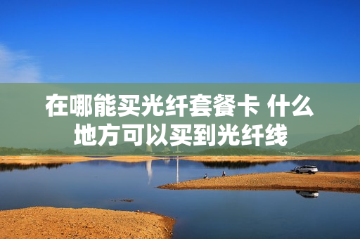 在哪能买光纤套餐卡 什么地方可以买到光纤线