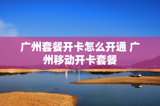广州套餐开卡怎么开通 广州移动开卡套餐