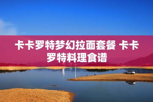 卡卡罗特梦幻拉面套餐 卡卡罗特料理食谱