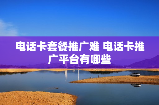 电话卡套餐推广难 电话卡推广平台有哪些