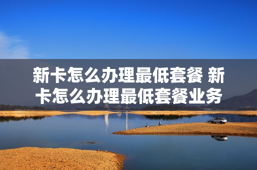 新卡怎么办理最低套餐 新卡怎么办理最低套餐业务