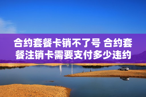 合约套餐卡销不了号 合约套餐注销卡需要支付多少违约金