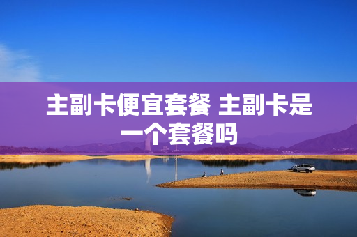 主副卡便宜套餐 主副卡是一个套餐吗