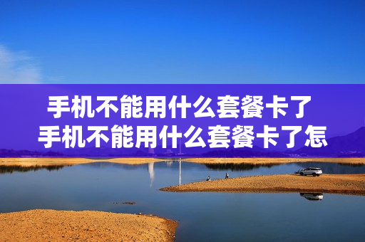 手机不能用什么套餐卡了 手机不能用什么套餐卡了怎么回事