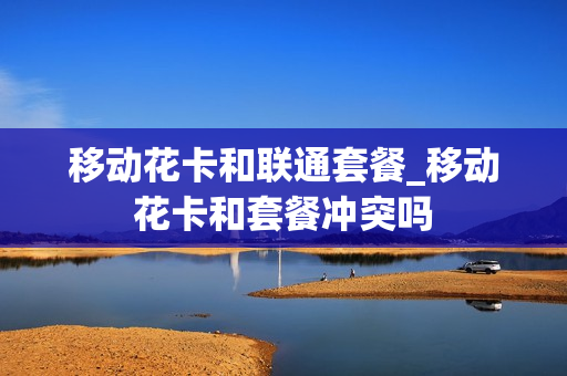 移动花卡和联通套餐_移动花卡和套餐冲突吗
