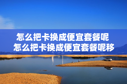 怎么把卡换成便宜套餐呢 怎么把卡换成便宜套餐呢移动