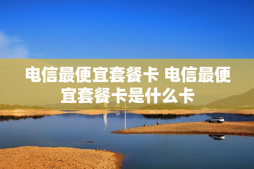 电信最便宜套餐卡 电信最便宜套餐卡是什么卡