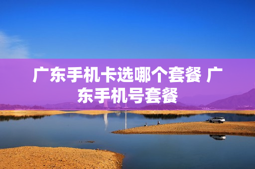 广东手机卡选哪个套餐 广东手机号套餐