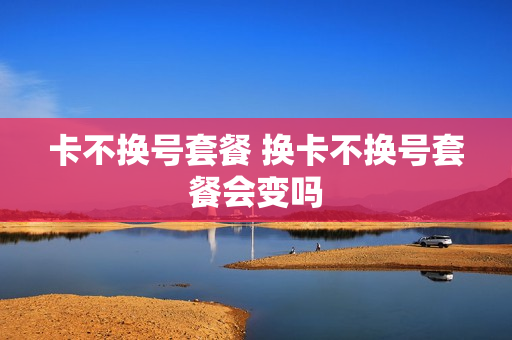 卡不换号套餐 换卡不换号套餐会变吗