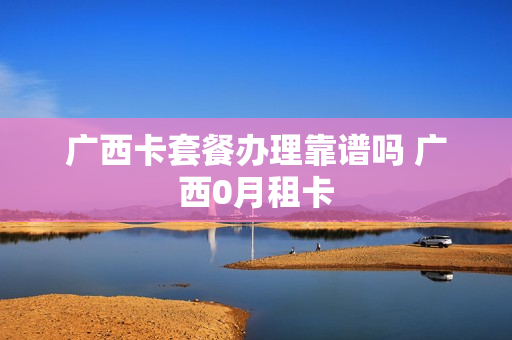 广西卡套餐办理靠谱吗 广西0月租卡