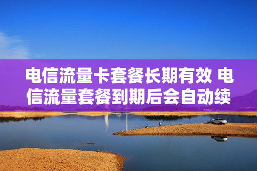 电信流量卡套餐长期有效 电信流量套餐到期后会自动续吗