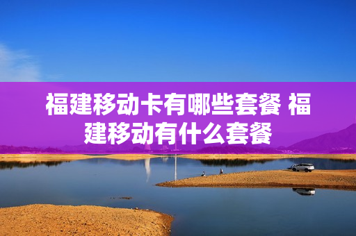 福建移动卡有哪些套餐 福建移动有什么套餐