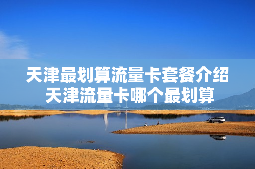 天津最划算流量卡套餐介绍 天津流量卡哪个最划算