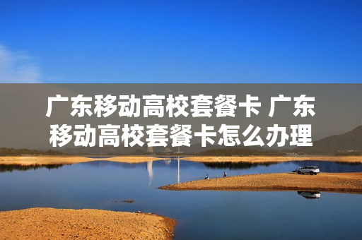 广东移动高校套餐卡 广东移动高校套餐卡怎么办理