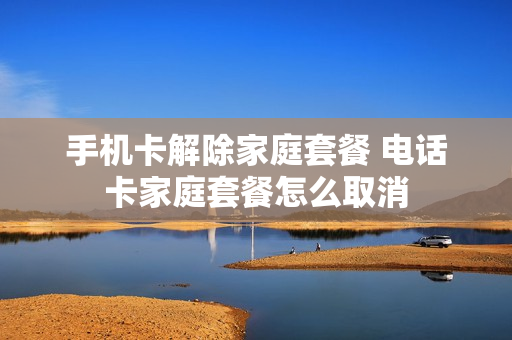 手机卡解除家庭套餐 电话卡家庭套餐怎么取消
