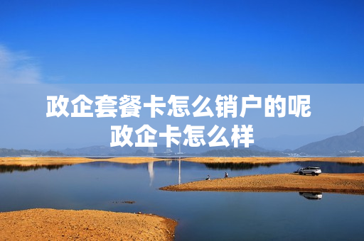 政企套餐卡怎么销户的呢 政企卡怎么样
