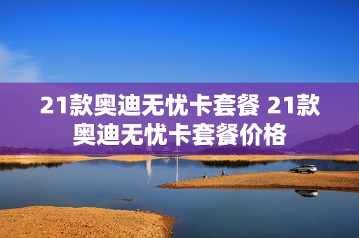 21款奥迪无忧卡套餐 21款奥迪无忧卡套餐价格