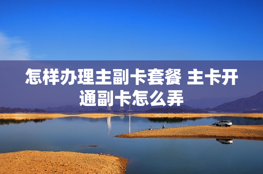 怎样办理主副卡套餐 主卡开通副卡怎么弄
