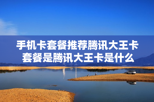 手机卡套餐推荐腾讯大王卡 套餐是腾讯大王卡是什么意思