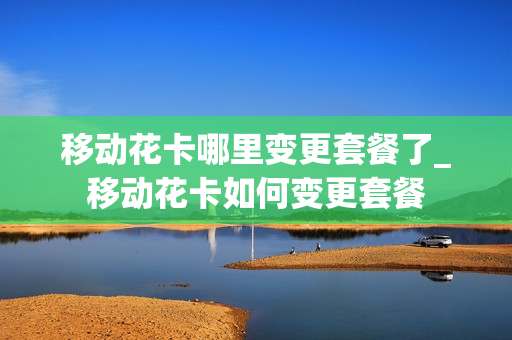移动花卡哪里变更套餐了_移动花卡如何变更套餐