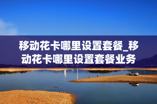移动花卡哪里设置套餐_移动花卡哪里设置套餐业务