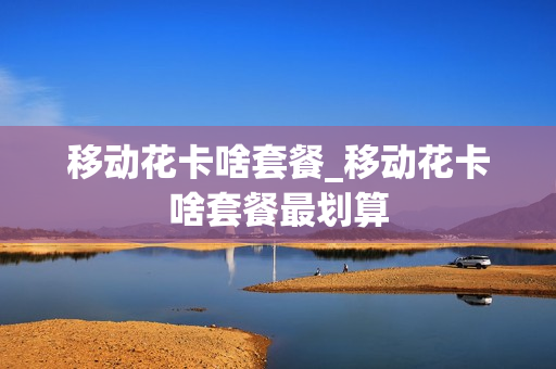 移动花卡啥套餐_移动花卡啥套餐最划算