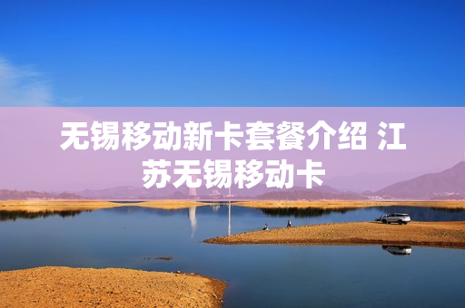 无锡移动新卡套餐介绍 江苏无锡移动卡