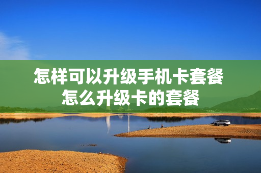 怎样可以升级手机卡套餐 怎么升级卡的套餐